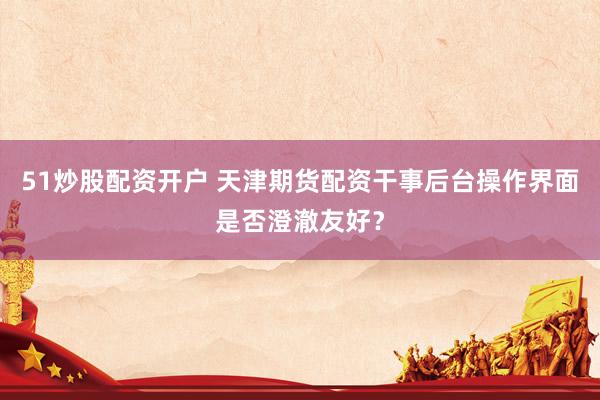 51炒股配资开户 天津期货配资干事后台操作界面是否澄澈友好？