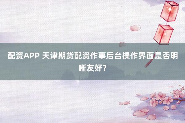 配资APP 天津期货配资作事后台操作界面是否明晰友好？