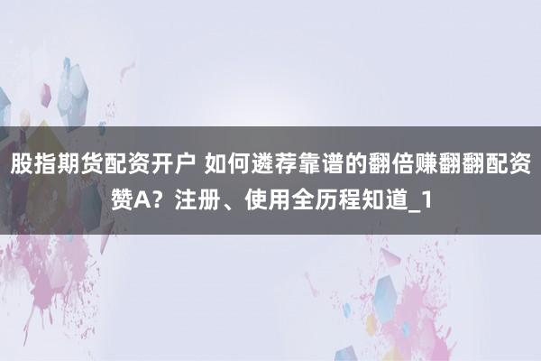 股指期货配资开户 如何遴荐靠谱的翻倍赚翻翻配资赞A？注册、使用全历程知道_1
