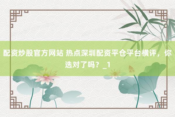 配资炒股官方网站 热点深圳配资平仓平台横评，你选对了吗？_1