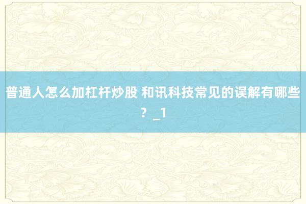 普通人怎么加杠杆炒股 和讯科技常见的误解有哪些？_1