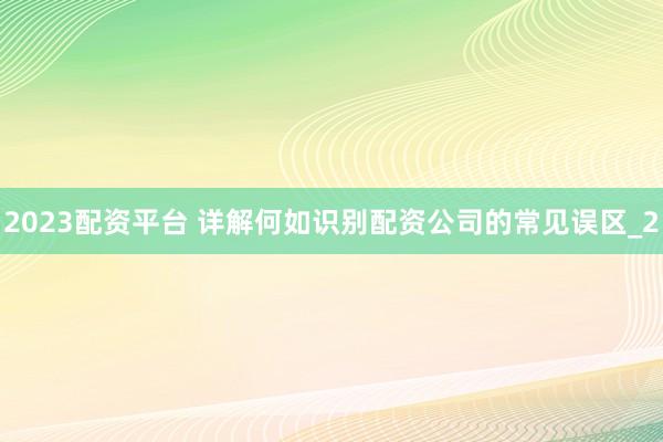 2023配资平台 详解何如识别配资公司的常见误区_2