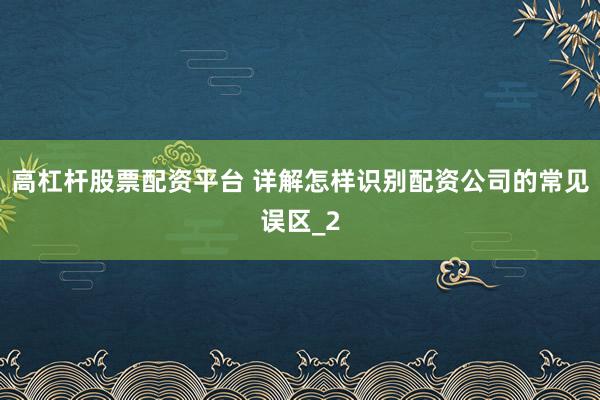 高杠杆股票配资平台 详解怎样识别配资公司的常见误区_2