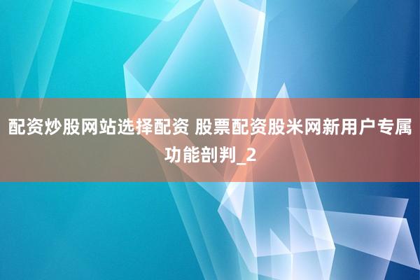 配资炒股网站选择配资 股票配资股米网新用户专属功能剖判_2