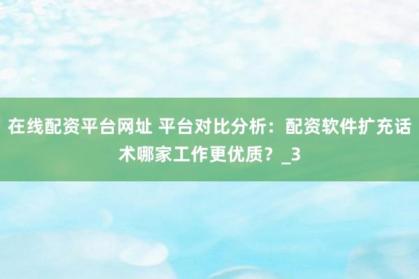 在线配资平台网址 平台对比分析：配资软件扩充话术哪家工作更优质？_3