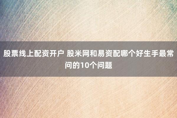 股票线上配资开户 股米网和易资配哪个好生手最常问的10个问题