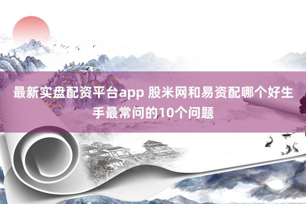 最新实盘配资平台app 股米网和易资配哪个好生手最常问的10个问题