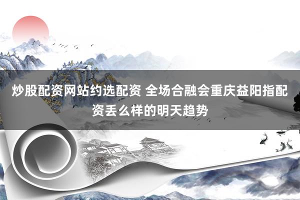 炒股配资网站约选配资 全场合融会重庆益阳指配资丢么样的明天趋势