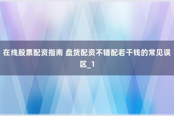 在线股票配资指南 盘货配资不错配若干钱的常见误区_1