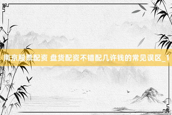 南京股票配资 盘货配资不错配几许钱的常见误区_1